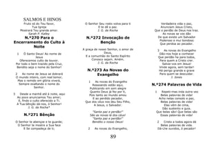 SALMOS E HINOS
           Fruto só do Teu favor,        O Senhor Seu rosto volva para ti         Verdadeira vida o paz,
                 Tua Igreja                      E te dê a paz.                   Anunciam Jesus Cristo,
         Mostrará Teu grande amor.               J. G. da Rocha               Que o perdão de Deus nos traz.
              Sarah P. Kalley                                                      As novas se vos dão
     N.º270 Para o                        N.º272 Invocação de                   De que existe um Salvador
                                                                                 Poderoso e mui bondoso
Encerramento do Culto à                         Benção                           Que perdoa ao pecador.
         Noite
                                        A graça de nosso Senhor, o amor de        3   As novas do Evangelho
     1    Ó Santo Deus! Ao nome de                     Deus,                       Dão-nos hoje a conhecer
                  Jesus                   E a comunhão do Santo Espírito          Que perdão ha para todos,
       Oferecemos culto de louvor.            Conosco sejam. Amém.                 Para quem a Cristo crer.
    Por todo o bem trazido pela Cruz,             J. G. da Rocha                     Salvai-vos em Jesus!
     Bendito seja o nome do Senhor!                                                Vinde agora, sem tardar!
                                           N.º273 As Novas do                     Há perigo grande e grave
    2   Ao nome de Jesus se dobrará            Evangelho                           Para quem se descuidar.
    O mundo inteiro, com real temor,                                                       J. Jones
      Mas o remido em glória viverá,        1   As novas do Evangelho
      Sempre exaltando o nome do             Ressoando estão aqui,           N.º274 Palavras de Vida
                 Senhor.                   Publicando em som alegre
                                           Quanto Deus já fez por ti,         1   Repeti-mas inda outra vez
3     Desde a manhã até à noite, aqui      Pois tanto ao mundo amou              Belas palavras de vida!
    Ao povo anunciamos Teu amor;              E ao perdido pecador,             Acho nelas consolo e paz,
     E, findo o culto oferecido a Ti.    Que dos céus nos deu Seu Filho,         Belas palavras de vida!
    A Tua bênção dá-nos, ó Senhor!             A Jesus, o Salvador.                 Elas vêm de cima,
             J. G. da Rocha*                                                       Dão sustento e guia.
                                             "Santa paz e perdão!"             Que belas são! Que belas são
           N.º271 Bênção                    São as novas lá dos céus!            Essas palavras de vida!
                                             "Santa paz e perdão!"
    O Senhor te abençoe e te guarde;         Bendito o nosso Deus!                2   Cristo a todos agora dá
     O Senhor te mostre a Sua face                                                  Belas palavras de vida.
         E Se compadeça de ti;             2    As novas do Evangelho,            Dá-Lhe ouvidos, ó pecador!


                                                          89
 