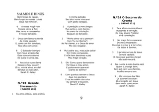 SALMOS E HINOS
      Bem longe do nascer.                            A minha petição;                N.º24 O Socorro do
    Mais longe as nossas culpas                    Seu alto nome invocarei
        Jesus faz remover.                           Com grato coração.                     Crente
                                                                                               ( SALMO 121)
            6A nossa frágil vida              2     A perdição a mim chegou
         Fenece como a flor;                       Mui perto e, com horror,           1      Para altos montes olharei
        Mas terno e compassivo                      No meio da tribulação                    Buscando a salvação.
          É nosso Salvador.                         Busquei ao Salvador.                    Do meu divino Protetor
                                                                                               Virá consolação.
    7     Deus com ternura atende         3    "Minha alma vai a perecer!
            Ao triste pecador                   Vem Tu me libertar",                  2    No braço forte esperarei
        E, como um Pai bondoso,           Ao Pai clamei, e o Deus de amor                 Do meu Amparador;
           Nos olha com amor.                     Me veio resgatar.                   Os céus e o mar e a terra fez;
                                                                                           De todos é Senhor.
        8    O Salvador benigno       4           Mui pobre sou, mas pude achar
         Com Seus amados faz                        Em Cristo compaixão,              3      O pé dos servos de Jesus
          Doce concerto eterno                    E nEle tem descanso e paz                    Jamais vacilará.
          De justa e santa paz.                       Meu frágil coração.                 O Deus que guarda a Israel
                                                                                              Não adormecerá.
        9   Nos céus e pela terra         5        Oh! Como quero demonstrar
          Ressoe o Seu louvor!                     Por Deus o meu amor,           4        Do crente à mão direita está
        Ó tu, minha alma, exulta!                  E gratamente aparecer                    Quem o protege bem;
          Bendize ao Salvador.                       Diante do Senhor!                    Nem sol nem lua o ferirão,
             Sarah P. Kalley                                                                 Auxílio sempre tem.
                                      6            Com quantos servem a Jesus
                                                      Aqui me ajuntarei                    5   Os inimigos dos fiéis
                                                   E na Jerusalém dos céus                  Os querem assustar:
                                                    Eu sempre O louvarei.                   O protegido por Jesus
            N.º23 Grande                               Sarah P. Kalley                     Sem medo pode andar.
             Livramento                                                                        Sarah P. Kalley
                ( SALMO 116)

1       Eu amo a Deus, pois aceitou

                                                                 9
 