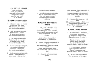 SALMOS E HINOS
           Feliz, me confiei.                   Crê em Cristo o Salvador.      Todos os povos! Quem vos chama é
         Assim, eu, protegido,                                                                Deus.
        Guardado em Seu poder,         6         Oh! Não temas nem demores,     Vinde e tereis a grande salvação!
          Com gratidão desejo                   Pois te espera o Seu amor;      Sim, vinde a Mim, e Eu vos darei
          Com Ele aqui viver.                     Tua vida agora entrega;                    perdão.
            J. G. da Rocha                       Crê em Cristo o Salvador.
                                                          Anônimo               4   Paz e perdão, descanso e vida
N.º277 Crê em Cristo                                                                            além
                                                                               São privilégios dos que a Cristo vêm.
                                            N.º278 O Convite de                    Ó convidados ao festim real,
1         Abandona o que no mundo
         Tu procuras com ardor.                    Jesus                        Sim, vinde ao lar, à casa paternal!
        Não demores, não vaciles!                                                          S. L. Ginsburg
        Crê em Cristo o Salvador.           1    Oh, vinde a Mim! Diz vosso
                                                        Salvador,                   N.º279 Cristo à Porta
    2     Não te serve de desculpa         Vosso Advogado, vosso Redentor,
         De teus anos o verdor.            O bom Pastor, o vosso eterno Rei.    1      À porta clamo, ó alma triste,
         Se quiseres ter ventura,             "Sim, vinde a Mim, e Eu vos              Ansioso por te consolar.
        Crê em Cristo o Salvador.                       aliviarei .                  Se minha voz enfim ouviste,
                                                                                     Ó pecador, posso Eu entrar?
    3   Se deseja ter descanso                Vinde a Mim! Vinde a Mim!
     Neste mundo de amargor,                 Vinde a Mim! Eu vos aliviarei!         À porta por amor levado,
      Se desejas céu e glória,                                                      Procuro já teu mal sanar.
     Crê em Cristo o Salvador.         2  Tristes, cansados, todos vinde a           O pecador desalentado,
                                                      Mim!                      Posso Eu entrar? Posso Eu entrar?
4        Se não queres que te sigam,   Não desprezeis a quem vos chama
         Com tristeza e dissabor,                    assim.                       2    A minha graça poderosa
         O remorso e desespero,          Vinde, fugi do tentador falaz!            Os teus pecados vem lavar.
        Crê em Cristo o Salvador.      Oh, vinde a Mim, e Eu vos darei a            Ó alma triste e pesarosa,
                                                      paz!                      Posso Eu entrar? Posso Eu entrar?
5        Desde a cruz ensangüentada
        Clama a voz do Redentor,            3     Oh, vinde a Mim, gentios e        3   Na cruz sofri o teu castigo,
        Vem, aceita o Seu convite!                       judeus,                     Meu sangue dei no teu lugar.


                                                              91
 