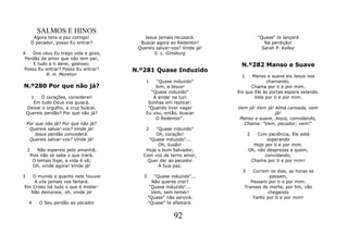 SALMOS E HINOS
         Agora tens a paz comigo!          Jesus jamais recusará.                  "Quase" te lançará
        Ó pecador, posso Eu entrar?       Buscai agora ao Redentor!                  Na perdição!
                                         Quereis salvar-vos? Vinde já!              Sarah P. Kalley
4    Dos céus Eu trago vida e gozo,             S. L. Ginsburg
 Perdão de amor que não tem par,
     E tudo a ti darei, gostoso;                                          N.º282 Manso e Suave
 Posso Eu entrar? Posso Eu entrar?      N.º281 Quase Induzido
           R. H. Moreton                                                   1    Manso e suave eis Jesus nos
                                            1   "Quase induzido"                      chamando.
N.º280 Por que não já?                          Sim, a Jesus!                  Chama por ti e por mim.
                                              "Quase induzido"           Eis que Ele às portas espera velando.
      1   Ó corações, considerei!              A andar na luz!                   Vela por ti e por mim.
       Em tudo Deus vos guiará.              Sonhas em replicar:
    Deixai o orgulho, a cruz buscai.         "Quando tiver vagar         Vem já! Vem já! Alma cansada, vem
    Quereis perdão? Por que não já?         Eu vou, então, buscar                        já!
                                                O Redentor".              Manso e suave, Jesus, convidando,
    Por que não já? Por que não já?                                        Chama: "Vem, pecador; vem!"
     Quereis salvar-vos? Vinde já!          2   "Quase induzido"
        Jesus perdão concederá.                 Oh, coração!                   2   Com paciência, Ele está
     Quereis salvar-vos? Vinde já!           "Quase induzido"...                       esperando
                                                 Oh, ilusão!                     Hoje por ti e por mim.
    2      Não espereis pelo amanhã,        Hoje o bom Salvador,               Oh, não desprezes a quem,
        Pois não se sabe o que trará.      Com voz de terno amor,                     convidando,
         O tempo foge, a vida é vã;         Quer dar ao pecador                 Chama por ti e por mim!
         Oh, vinde agora! Vinde já!              A Sua paz.
                                                                           3    Correm os dias, as horas se
3  O mundo e quanto nele houver            3      "Quase induzido"...                  passam,
   A vós jamais vos fartará.                     Não queres crer?              Passam por ti e por mim.
Em Cristo há tudo o que é mister:               "Quase induzido"...         Transes de morte, por fim, vão
  Não demoreis; oh, vinde já!                    Vem, sem temer!                      chegando
                                               "Quase" não servirá.             Tanto por ti e por mim!
     4      O Seu perdão ao pecador            "Quase" te afastará.


                                                          92
 