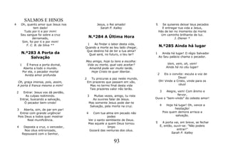 SALMOS E HINOS
4       Oh, quanto amor que Jesus nos                Jesus, o Rei amado!            5     Se quiseres deixar teus pecados
                 tem dado!                             Sarah P. Kalley                    E entregar tua vida a Jesus,
          Tudo por ti e por mim!                                                        Hás de ter no momento da morte
        Seu sangue foi sobre a cruz                                                      Um caminho brilhante de luz.
                derramado,                     N.º284 A Última Hora                                J. Diener *
         Sim, foi por ti e por mim!
                                            1   Ao findar o labor desta vida,
            F. C. B. da Silva **
                                           Quando a morte ao teu lado chegar,           N.º285 Ainda há lugar
                                            Que destino há de ter a tua alma?
        N.º283 A Porta da                    Qual será, no futuro, o teu lar?       1     Ainda há lugar! O régio Salvador
            Salvação                                                                    Ao Seu palácio chama o pecador.
                                           Meu amigo, hoje tu tens a escolha:
        1      É franca a porta divinal,    Vida ou morte, qual vais aceitar?                      Vem, vem, oh, vem!
             Aberta a todo o mundo.          Amanhã pode ser muito tarde,                         Ainda há no céu lugar!
            Por ela, o pecador mortal          Hoje Cristo te quer libertar.
              Avista amor profunda                                                      2   Eis o convite: escuta a voz de
                                           2     Tu procuras a paz neste mundo,                       Deus!
    Oh, graça imensa, pois, assim,             Em prazeres que passam em vão,           Oh! Vinde a Cristo, vinde para os
    A porta é franca mesmo a mim!               Mas no termo final desta vida                         céus!
                                                Tais prazeres valor não terão.
    2     Entrai: Jesus vos dá perdão,                                                      3
                                                                                           Alegre, vem! Com ânimo e
            As culpas redimindo.               3    Muitas vezes, amigo, tu riste                  fervor,
        Entrai, buscando a salvação,               Ao ouvires falar de Jesus.       Ouve o "bem-vindo" do celeste amor!
           Ó pecador bem-vindo!                 Mas somente Jesus pode dar-te
                                                 Salvação, pela morte na cruz.              4      Hoje há lugar! Oh, vence a
    3   Aberta, sim, de par em par!                                                                      hesitação!
     Entrai com grande urgência!           4      Com tua alma em pecado não                    Pois quem demora arrisca a
    Pois Deus a todos quer mostrar                          podes                                        salvação.
          Real munificência.                   Ver o santo semblante de Deus.
                                               Mas aquele a quem Deus tornou        5         A porta vai, em breve, se fechar
    4        Deposta a cruz, o vencedor,                    limpo                           E, então, ouvir-se: "Não podeis
             Nos céus entronizado,             Gozará das venturas dos céus.                            entrar!"
            Repousará com o Senhor,                                                                 Sarah P. Kalley


                                                                 93
 
