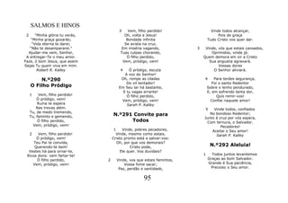 SALMOS E HINOS
                                       3    Vem, filho perdido!                   Vinde todos alcançar,
 2    "Minha glória tu verás,             Oh, volta a Jesus!                          Pois de graça
    “Minha graça gozarás;                  Bondade infinita                     Tudo Cristo vos quer dar.
    “Vida eterna te darei;                Se avista na cruz.
   “Não te desampararei."                Em miséria vagando,            3    Vinde, vós que estais cansados,
  Ajudar-me vem, Senhor,                Tuas culpas chorando,                   Oprimidos, vinde já:
 A entregar-Te o meu amor.                 Ó filho perdido,                 Quem demora em vir a Cristo
Faze, ó bom Jesus, que assim             Vem, pródigo, vem!                    Sua angustia agravará.
Sejas Tu quem viva em mim.                                                          Vossas dores
       Robert R. Kalley                 4   Ó pródigo, escuta                    O Senhor aliviará.
                                          A voz do Senhor!
         N.º290                         Oh, rompe as ciladas                4       Para terdes segurança,
                                           Do vil tentador!                        Foi o santo Redentor
     O Filho Pródigo                   Em Seu lar há bastante,                  Sobre o lenho pendurado,
                                         E tu vagas errante!                    E, em sofrendo tanta dor,
     1    Vem, filho perdido!              Ó filho perdido,                           Quis remir-vos!
         Ó pródigo, vem!                Vem, pródigo, vem!                        Confiai naquele amor!
         Ruína te espera                   Sarah P. Kalley
         Nas trevas além.                                                    5   Vinde todos, confiados
     Tu, de medo tremendo,
     Tu, faminto e gemendo,         N.º291 Convite para                        No bondoso Redentor;
                                                                            Junto à cruz por vós espera,
          Ó filho perdido,                Todos                               Com ternura, o Salvador.
       Vem, pródigo, vem!                                                            Pecadores!
                                     1    Vinde, pobres pecadores,              Aceitai o Seu amor!
     2 Vem, filho perdido!            Vinde, mesmo como estais.                   Sarah P. Kalley
      Ó pródigo, vem!               Cristo pronto está a salvar-vos:
     Teu Pai te convida,               Oh, por que vos demorais?
     Querendo-te bem!                         Cristo pode,                       N.º292 Aleluia!
  Vestes há para ornar-te,               Ele quer. Vos duvidais?
 Ricos dons: vem fartar-te!                                                 1     Todos juntos levantemos
      Ó filho perdido,          2     Vinde, vos que estais famintos,           Graças ao bom Salvador.
    Vem, pródigo, vem!                    Vossa fome sacar;                     Grande é Sua paciência,
                                       Paz, perdão e santidade,                  Precioso o Seu amor.


                                                     95
 