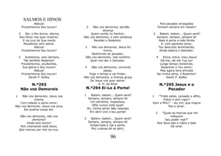 SALMOS E HINOS
                Aleluia!                                                        Pois pecados arraigados
        Proclamemos Seu louvor!           2 Não vos demoreis; perdão          Teimam sempre em resistir!
                                                  alcança
    2    Ele, o Rei divino, eterno,       Quem confia no Senhor;          3     Batem, batem... Quem será?
    Seu favor nos quer mostrar,       Não vos demoreis, e sem tardança        Sempre, sempre, sempre lá!
       E na cruz de Sua morte                Recebei o Redentor.               Bate à porta a mão ferida
       Pecadores vem salvar.                                                     E, com paciente amor,
                Aleluia!              3    Não vos demoreis; Jesus foi         Teu descuido lamentando,
      Proclamemos Seu louvor!                     morto,                        Ainda espera o Salvador.
                                           Redimindo ao pecador;
    3      Aceitemos, sem demora,      Não vos demoreis; real conforto        4  Entra, entra, meu Jesus!
          Tão perfeito Redentor!          Quer-vos dar o Salvador.              Dá-me, dá-me Tua luz!
        Proclamemos, exultantes,                                               Longo tempo resistindo,
         Sua glória e Seu louvor!     4    Não vos demoreis; correndo           Desprezei o Teu amor;
                 Aleluia!                          passa,                       Mas agora tens entrada
        Proclamemos Seu louvor!          Foge o tempo e vai findar;           Na minha alma, ó Redentor!
             Sarah P. Kalley          Não vos demoreis; a imensa graça              Sarah P. Kalley
                                          De Jesus vos quer salvar.
             N.º293                            A. H. da Silva                     N.º295 Jesus e o
        Não vos Demoreis               N.º294 Ei-Lo à Porta!                          Pecador
1    Não vos demoreis; Jesus vos      1      Batem, batem... Quem será?   1  "Triste estás, cansado e aflito,
             chama,                        Sempre, sempre, sempre lá!           Pobre e sem vigor?
   Com celeste e santo amor;                Um estranho, majestoso,       Vem a Mim!" - diz Um, que inspira
Não vos demoreis; Jesus vos ama,              DEle nunca viste igual!               Paz e amor.
      Ele acalma vossa dor.               Ah, minha alma! Não retardes
                                            Em abrir-Lhe o teu portal!        2  "Quais as marcas que me
     Não vos demoreis, não vos                                                        indiquem
              demoreis!               2     Batem, batem... Quem será?             Seu poder real?"
          Vinde sem temor!                Sempre, sempre, sempre lá!          Nos Seus pés e mãos e lado
     Pois chamando está Jesus,             Emperrada e rija a porta,                   Há sinal.
    Que morreu por nós na cruz.             Mui custosa de se abrir,


                                                         96
 