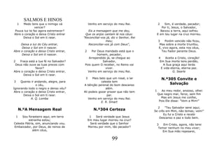 SALMOS E HINOS
    1 Medo tens que o inimigo vá             Venho em serviço do meu Rei.            2    Sim, é verdade, pecador;
              vencer?                                                                   Por ti, Jesus, o Salvador,
Pouca luz te faz agora estremecer?         Eis a mensagem que me deu,                  Baixou a terra, aqui sofreu
Abre o coração e deixa Cristo entrar     Que os anjos cantam lá nos céus:            E em teu lugar na cruz morreu.
      Deixa o Sol em ti raiar.          "Reconciliai-vos já, diz o Senhor, Rei
                                                        meu;                         3    Porém vencido não ficou,
     Deixa a luz do Céu entrar,            Reconciliai-vos já com Deus",              Mas sobre a morte triunfou,
     Deixa o Sol em ti nascer.                                                       E, vivo agora, esta nos céus,
Abre o coração e deixa Cristo entrar,    2    Por Deus mandado está que o              Teu fiador perante Deus.
     Deixa o Sol em ti nascer.                    homem, pecador,
                                           Arrependido já, se chegue ao               4    Aceita a Cristo, coração!
2   Fraca está a tua fé no Salvador?                 Salvador,                         Em Sua morte tens perdão,
 Deus não ouve as tuas preces com        Pois quem O receber, no Reino vai                A Sua graça aqui terás
               favor?                                  viver.                           E vida eterna, eterna paz.
Abre o coração e deixa Cristo entrar,      Venho em serviço do meu Rei.                         G. Searle
      Deixa o Sol em ti raiar.
                                         3    Mais belo que um rosal, o lar              N.º305 Convite e
3    Queres ir andando, alegre, para                 celeste tem
                o céu,                  A bênção perenal do bom descanso                     Salvação
Ignorando todo o negro e denso véu?                     além.
Abre o coração e deixa Cristo entrar,   Ali podeis gozar prazer que não tem      1      Ao meu redor, ansioso, olhei:
       Deixa o Sol em ti raiar.                          par.                        Que negro mar, feroz, sem fim
            A. Q. Lomba                     Venho em serviço do meu Rei.               Mas em Jesus me confiei,
                                                     E. R. Smart                      Pois Ele disse: "Vem a Mim!"

                                                                                   2    "Teu Salvador serei aqui;
    N.ºA Mensagem Real                          N.º304 Certeza                   Se crês em Mim, não temas; vem!"
                                                                                       Eu fui a Cristo e recebi
 1    Sou forasteiro aqui; em terra           1   Será verdade que Jesus            Descanso e paz e todo bem.
          estranha estou;                    Em meu lugar morreu na cruz?
Celeste Pátria, sim, anunciando vou.          Será verdade que o Senhor           3   Em Cristo, agora, não terei
Embaixador, por Deus, de reinos de           Morreu por mim, tão pecador?          Temor nenhum no meu viver;
             além céus,                                                              Em Sua mão repesarei,

                                                            99
 