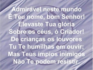 Admirável neste mundo É Teu nome, bom Senhor! Elevaste Tua glória Sobre os céus, ó Criador! De crianças os louvores Tu Te humilhas em ouvir; Mas Teus ímpios inimigos Não Te podem resistir. 