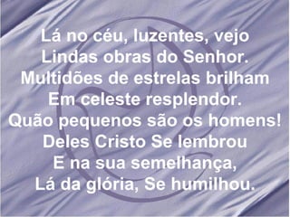 Lá no céu, luzentes, vejo Lindas obras do Senhor. Multidões de estrelas brilham Em celeste resplendor. Quão pequenos são os homens! Deles Cristo Se lembrou E na sua semelhança, Lá da glória, Se humilhou. 