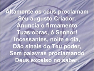Altamente os céus proclamam Seu augusto Criador. Anuncia o firmamento Tuas obras, ó Senhor! Incessantes, noite e dia, Dão sinais do Teu poder, Sem palavras proclamando Deus excelso no saber. 