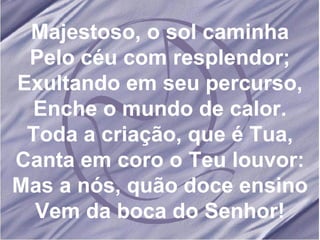 Majestoso, o sol caminha Pelo céu com resplendor; Exultando em seu percurso, Enche o mundo de calor. Toda a criação, que é Tua, Canta em coro o Teu louvor: Mas a nós, quão doce ensino Vem da boca do Senhor! 