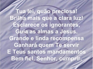 Tua lei, quão preciosa! Brilha mais que a clara luz! Esclarece os ignorantes, Guia as almas a Jesus. Grande e linda recompensa Ganhará quem Te servir E Teus santos mandamentos Bem fiel, Senhor, cumprir. 