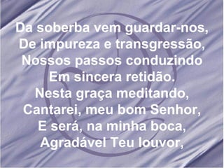 Da soberba vem guardar-nos, De impureza e transgressão, Nossos passos conduzindo Em sincera retidão. Nesta graça meditando, Cantarei, meu bom Senhor, E será, na minha boca, Agradável Teu louvor, 