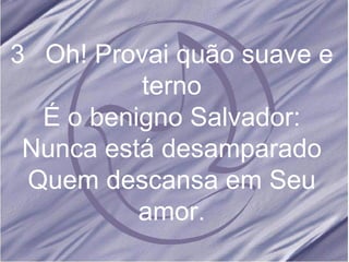 3 Oh! Provai quão suave e terno É o benigno Salvador: Nunca está desamparado Quem descansa em Seu amor.