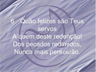 6 Quão felizes são Teus servos A quem deste redenção! Dos pecados redimidos, Nunca mais perecerão.