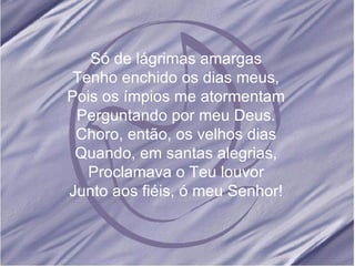 Só de lágrimas amargas Tenho enchido os dias meus, Pois os ímpios me atormentam Perguntando por meu Deus. Choro, então, os velhos dias Quando, em santas alegrias, Proclamava o Teu louvor Junto aos fiéis, ó meu Senhor!