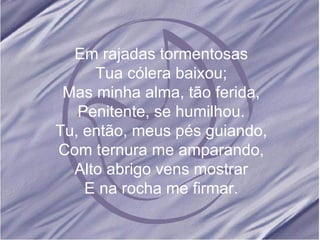 Em rajadas tormentosas Tua cólera baixou; Mas minha alma, tão ferida, Penitente, se humilhou. Tu, então, meus pés guiando, Com ternura me amparando, Alto abrigo vens mostrar E na rocha me firmar.