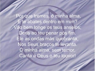 Por que tremes, ó minha alma, E te abates dentro em mim? Vão bem longe os teus anseios; Deus ao teu penar pós fim. Ele as ondas más quebranta, Nos Seus braços te levanta. Ó minha alma, sem temor, Canta a Deus o teu louvor!