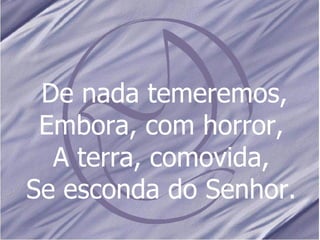 De nada temeremos, Embora, com horror, A terra, comovida, Se esconda do Senhor. 