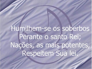 Humilhem-se os soberbos Perante o santo Rei; Nações, as mais potentes, Respeitem Sua lei. 