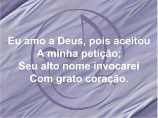 Eu amo a Deus, pois aceitou A minha petição; Seu alto nome invocarei Com grato coração. 