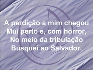 A perdição a mim chegou Mui perto e, com horror, No meio da tribulação Busquei ao Salvador. 