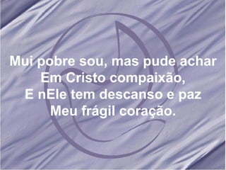 Mui pobre sou, mas pude achar Em Cristo compaixão, E nEle tem descanso e paz Meu frágil coração. 