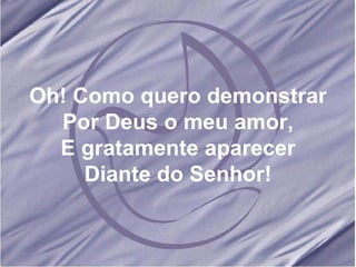 Oh! Como quero demonstrar Por Deus o meu amor, E gratamente aparecer Diante do Senhor! 