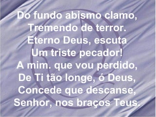 Do fundo abismo clamo, Tremendo de terror. Eterno Deus, escuta Um triste pecador! A mim. que vou perdido, De Ti tão longe, ó Deus, Concede que descanse, Senhor, nos braços Teus. 