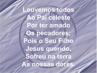 Louvemos todos Ao Pai celeste Por ter amado Os pecadores; Pois o Seu Filho Jesus querido, Sofreu na terra As nossas dores.
