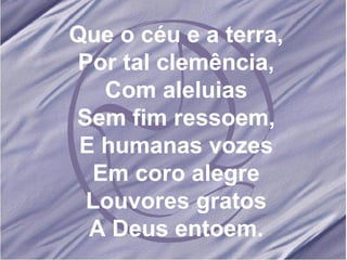 Que o céu e a terra, Por tal clemência, Com aleluias Sem fim ressoem, E humanas vozes Em coro alegre Louvores gratos A Deus entoem. 