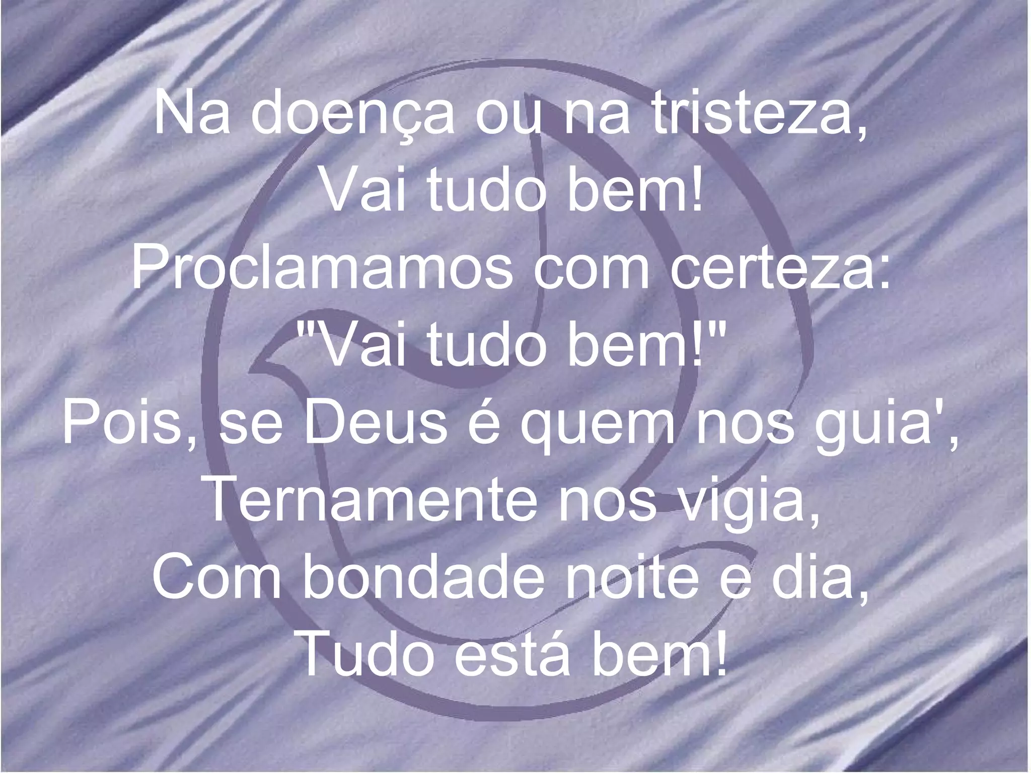 Na doença ou na tristeza, Vai tudo bem! Proclamamos com certeza: "Vai tudo bem!" Pois, se Deus é quem nos guia', Ternamente nos vigia, Com bondade noite e dia, Tudo está bem!