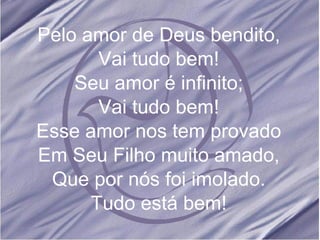 Pelo amor de Deus bendito, Vai tudo bem! Seu amor é infinito; Vai tudo bem! Esse amor nos tem provado Em Seu Filho muito amado, Que por nós foi imolado. Tudo está bem! 