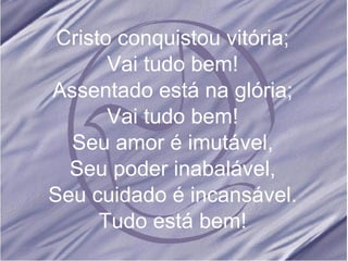 Cristo conquistou vitória; Vai tudo bem! Assentado está na glória; Vai tudo bem! Seu amor é imutável, Seu poder inabalável, Seu cuidado é incansável. Tudo está bem! 
