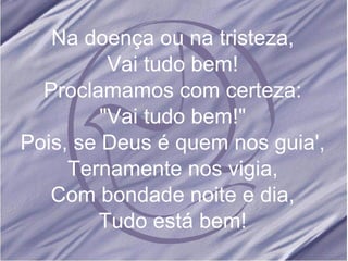 Na doença ou na tristeza, Vai tudo bem! Proclamamos com certeza: "Vai tudo bem!" Pois, se Deus é quem nos guia', Ternamente nos vigia, Com bondade noite e dia, Tudo está bem! 