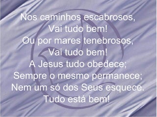 Nos caminhos escabrosos, Vai tudo bem! Ou por mares tenebrosos, Vai tudo bem! A Jesus tudo obedece; Sempre o mesmo permanece; Nem um só dos Seus esquece. Tudo está bem!  