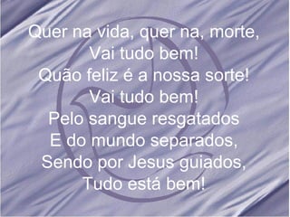 Quer na vida, quer na, morte, Vai tudo bem! Quão feliz é a nossa sorte! Vai tudo bem! Pelo sangue resgatados E do mundo separados, Sendo por Jesus guiados, Tudo está bem! 