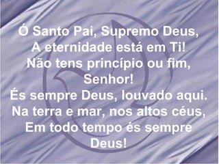 Ó Santo Pai, Supremo Deus, A eternidade está em Ti! Não tens princípio ou fim, Senhor! És sempre Deus, louvado aqui. Na terra e mar, nos altos céus, Em todo tempo és sempre Deus! 