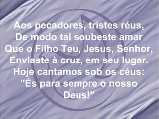 Aos pecadores, tristes réus, De modo tal soubeste amar Que o Filho Teu, Jesus, Senhor, Enviaste à cruz, em seu lugar. Hoje cantamos sob os céus: "És para sempre o nosso Deus!" 