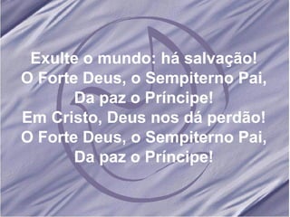 Exulte o mundo: há salvação! O Forte Deus, o Sempiterno Pai, Da paz o Príncipe! Em Cristo, Deus nos dá perdão! O Forte Deus, o Sempiterno Pai, Da paz o Príncipe! 