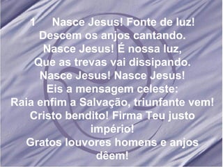 1  Nasce Jesus! Fonte de luz! Descem os anjos cantando. Nasce Jesus! É nossa luz, Que as trevas vai dissipando. Nasce Jesus! Nasce Jesus! Eis a mensagem celeste: Raia enfim a Salvação, triunfante vem! Cristo bendito! Firma Teu justo império! Gratos louvores homens e anjos dêem! 