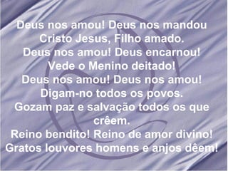 Deus nos amou! Deus nos mandou Cristo Jesus, Filho amado. Deus nos amou! Deus encarnou! Vede o Menino deitado! Deus nos amou! Deus nos amou! Digam-no todos os povos. Gozam paz e salvação todos os que crêem. Reino bendito! Reino de amor divino! Gratos louvores homens e anjos dêem! 