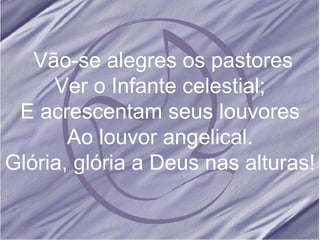 Vão-se alegres os pastores Ver o Infante celestial; E acrescentam seus louvores Ao louvor angelical. Glória, glória a Deus nas alturas! 