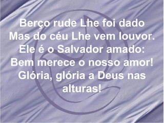 Berço rude Lhe foi dado Mas do céu Lhe vem louvor. Ele é o Salvador amado: Bem merece o nosso amor! Glória, glória a Deus nas alturas! 