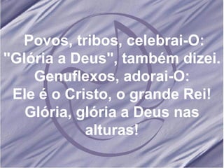Povos, tribos, celebrai-O: "Glória a Deus", também dizei. Genuflexos, adorai-O: Ele é o Cristo, o grande Rei! Glória, glória a Deus nas alturas! 
