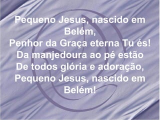 Pequeno Jesus, nascido em Belém, Penhor da Graça eterna Tu és! Da manjedoura ao pé estão De todos glória e adoração, Pequeno Jesus, nascido em Belém! 