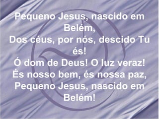 Pequeno Jesus, nascido em Belém, Dos céus, por nós, descido Tu és! Ó dom de Deus! O luz veraz! És nosso bem, és nossa paz, Pequeno Jesus, nascido em Belém! 