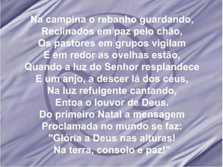 Na campina o rebanho guardando, Reclinados em paz pelo chão, Os pastores em grupos vigilam E em redor as ovelhas estão, Quando a luz do Senhor resplandece E um anjo, a descer lá dos céus, Na luz refulgente cantando, Entoa o louvor de Deus. Do primeiro Natal a mensagem Proclamada no mundo se faz: "Glória a Deus nas alturas! Na terra, consolo e paz!" 