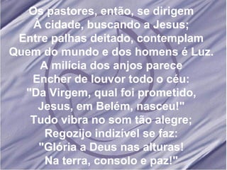 Os pastores, então, se dirigem À cidade, buscando a Jesus; Entre palhas deitado, contemplam Quem do mundo e dos homens é Luz. A milícia dos anjos parece Encher de louvor todo o céu: "Da Virgem, qual foi prometido, Jesus, em Belém, nasceu!" Tudo vibra no som tão alegre; Regozijo indizível se faz: "Glória a Deus nas alturas! Na terra, consolo e paz!" 