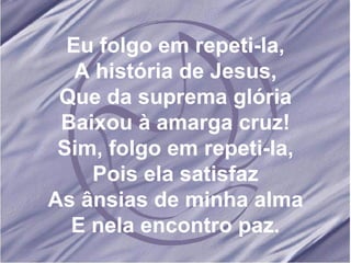 Eu folgo em repeti-la, A história de Jesus, Que da suprema glória Baixou à amarga cruz! Sim, folgo em repeti-la, Pois ela satisfaz As ânsias de minha alma E nela encontro paz. 