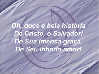 Oh, doce e bela história De Cristo, o Salvador! De Sua imensa graça, De Seu infindo amor! 