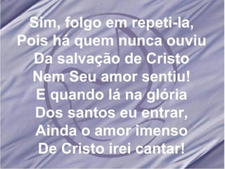 Sim, folgo em repeti-la, Pois há quem nunca ouviu Da salvação de Cristo Nem Seu amor sentiu! E quando lá na glória Dos santos eu entrar, Ainda o amor imenso De Cristo irei cantar! 