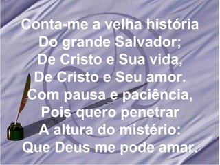 Conta-me a velha história Do grande Salvador; De Cristo e Sua vida, De Cristo e Seu amor. Com pausa e paciência, Pois quero penetrar A altura do mistério: Que Deus me pode amar. 